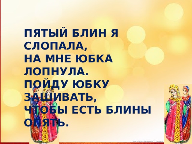 ПЯТЫЙ БЛИН Я СЛОПАЛА, НА МНЕ ЮБКА ЛОПНУЛА. ПОЙДУ ЮБКУ ЗАШИВАТЬ, ЧТОБЫ ЕСТЬ БЛИНЫ ОПЯТЬ. 