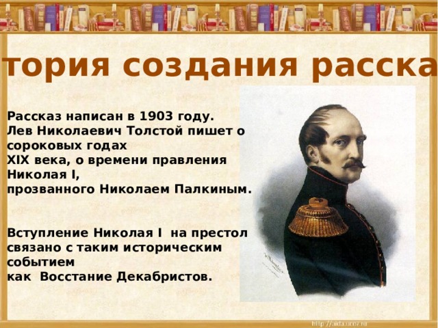 История создания рассказа Рассказ написан в 1903 году. Лев Николаевич Толстой пишет о сороковых годах XIX века, о времени правления Николая I, прозванного Николаем Палкиным.   Вступление Николая I на престол связано с таким историческим событием как Восстание Декабристов. 