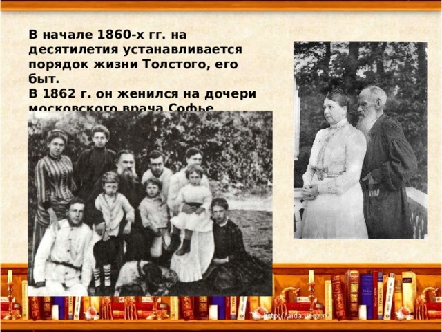 В начале 1860-х гг. на десятилетия устанавливается порядок жизни Толстого, его быт. В 1862 г. он женился на дочери московского врача Софье Андреевне Берс. 