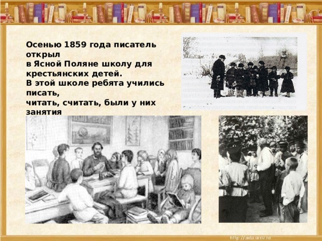 Осенью 1859 года писатель открыл в Ясной Поляне школу для крестьянских детей. В этой школе ребята учились писать, читать, считать, были у них занятия по обществознанию, русской истории рисованию, пению. 