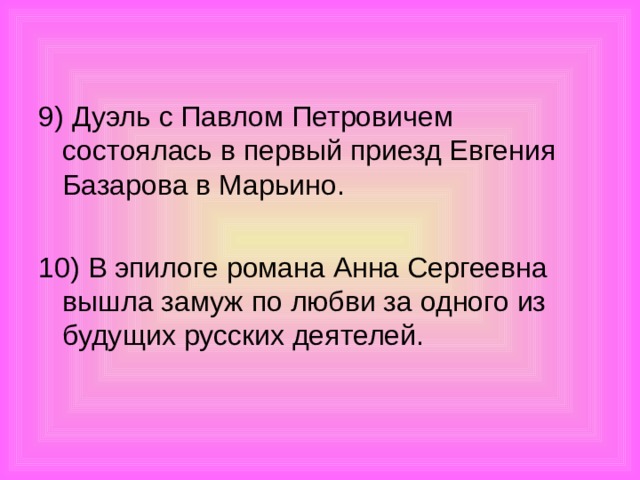 9) Дуэль с Павлом Петровичем состоялась в первый приезд Евгения Базарова в Марьино. 10) В эпилоге романа Анна Сергеевна вышла замуж по любви за одного из будущих русских деятелей.