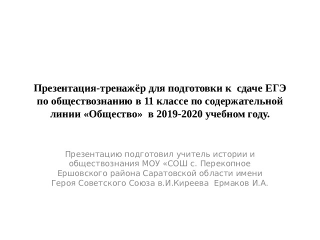 Презентация-тренажёр для подготовки к сдаче ЕГЭ по обществознанию в 11 классе по содержательной линии «Общество» в 2019-2020 учебном году. Презентацию подготовил учитель истории и обществознания МОУ «СОШ с. Перекопное Ершовского района Саратовской области имени Героя Советского Союза в.И.Киреева Ермаков И.А. 