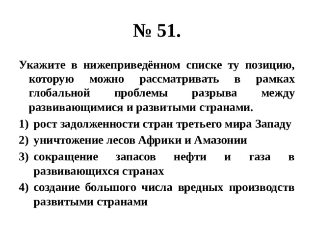 № 51. Укажите в нижеприведённом списке ту позицию, которую можно рассматривать в рамках глобальной проблемы разрыва между развивающимися и развитыми странами. рост задолженности стран третьего мира Западу уничтожение лесов Африки и Амазонии сокращение запасов нефти и газа в развивающихся странах создание большого числа вредных производств развитыми странами  