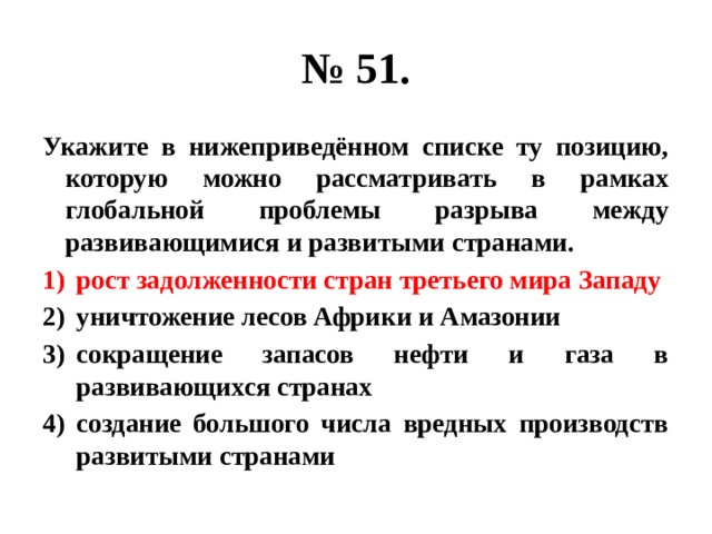 № 51. Укажите в нижеприведённом списке ту позицию, которую можно рассматривать в рамках глобальной проблемы разрыва между развивающимися и развитыми странами. рост задолженности стран третьего мира Западу уничтожение лесов Африки и Амазонии сокращение запасов нефти и газа в развивающихся странах создание большого числа вредных производств развитыми странами  