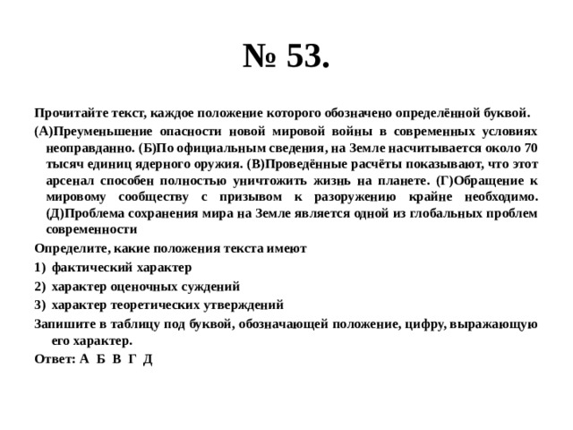 № 53. Прочитайте текст, каждое положение которого обозначено определённой буквой. (А)Преуменьшение опасности новой мировой войны в современных условиях неоправданно. (Б)По официальным сведения, на Земле насчитывается около 70 тысяч единиц ядерного оружия. (В)Проведённые расчёты показывают, что этот арсенал способен полностью уничтожить жизнь на планете. (Г)Обращение к мировому сообществу с призывом к разоружению крайне необходимо. (Д)Проблема сохранения мира на Земле является одной из глобальных проблем современности Определите, какие положения текста имеют фактический характер характер оценочных суждений характер теоретических утверждений Запишите в таблицу под буквой, обозначающей положение, цифру, выражающую его характер. Ответ: А Б В Г Д 