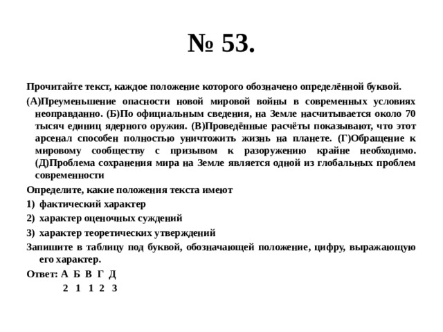 № 53. Прочитайте текст, каждое положение которого обозначено определённой буквой. (А)Преуменьшение опасности новой мировой войны в современных условиях неоправданно. (Б)По официальным сведения, на Земле насчитывается около 70 тысяч единиц ядерного оружия. (В)Проведённые расчёты показывают, что этот арсенал способен полностью уничтожить жизнь на планете. (Г)Обращение к мировому сообществу с призывом к разоружению крайне необходимо. (Д)Проблема сохранения мира на Земле является одной из глобальных проблем современности Определите, какие положения текста имеют фактический характер характер оценочных суждений характер теоретических утверждений Запишите в таблицу под буквой, обозначающей положение, цифру, выражающую его характер. Ответ: А Б В Г Д  2 1 1 2 3 