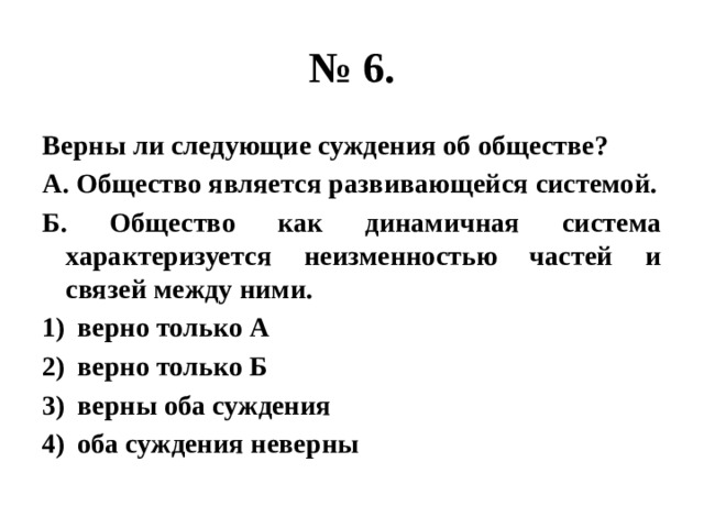 № 6. Верны ли следующие суждения об обществе? А. Общество является развивающейся системой. Б. Общество как динамичная система характеризуется неизменностью частей и связей между ними. верно только А верно только Б верны оба суждения оба суждения неверны 