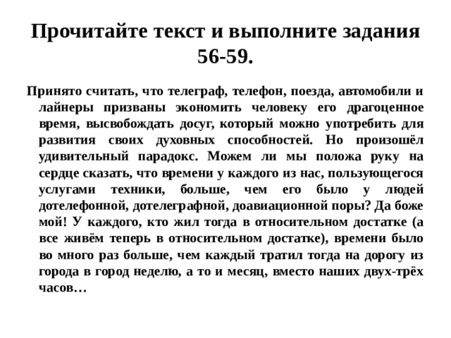 Прочитайте текст и выполните задания 56-59. Принято считать, что телеграф, телефон, поезда, автомобили и лайнеры призваны экономить человеку его драгоценное время, высвобождать досуг, который можно употребить для развития своих духовных способностей. Но произошёл удивительный парадокс. Можем ли мы положа руку на сердце сказать, что времени у каждого из нас, пользующегося услугами техники, больше, чем его было у людей дотелефонной, дотелеграфной, доавиационной поры? Да боже мой! У каждого, кто жил тогда в относительном достатке (а все живём теперь в относительном достатке), времени было во много раз больше, чем каждый тратил тогда на дорогу из города в город неделю, а то и месяц, вместо наших двух-трёх часов… 