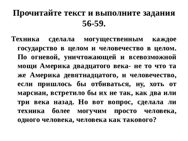 Прочитайте текст и выполните задания 56-59. Техника сделала могущественным каждое государство в целом и человечество в целом. По огневой, уничтожающей и всевозможной мощи Америка двадцатого века- не то что та же Америка девятнадцатого, и человечество, если пришлось бы отбиваться, ну, хоть от марсиан, встретило бы их не так, как два или три века назад. Но вот вопрос, сделала ли техника более могучим просто человека, одного человека, человека как такового? 