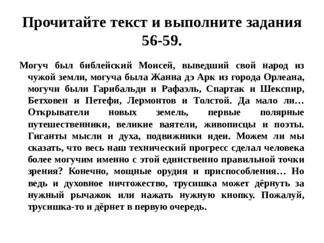 Прочитайте текст и выполните задания 56-59. Могуч был библейский Моисей, выведший свой народ из чужой земли, могуча была Жанна дэ Арк из города Орлеана, могучи были Гарибальди и Рафаэль, Спартак и Шекспир, Бетховен и Петефи, Лермонтов и Толстой. Да мало ли… Открыватели новых земель, первые полярные путешественники, великие ваятели, живописцы и поэты. Гиганты мысли и духа, подвижники идеи. Можем ли мы сказать, что весь наш технический прогресс сделал человека более могучим именно с этой единственно правильной точки зрения? Конечно, мощные орудия и приспособления… Но ведь и духовное ничтожество, трусишка может дёрнуть за нужный рычажок или нажать нужную кнопку. Пожалуй, трусишка-то и дёрнет в первую очередь. 