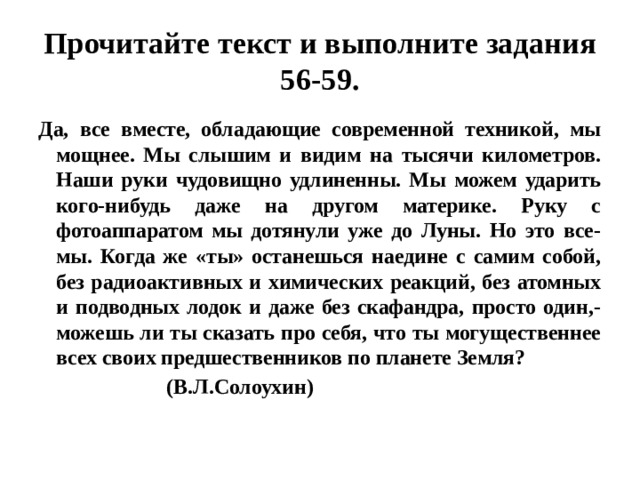 Прочитайте текст и выполните задания 56-59. Да, все вместе, обладающие современной техникой, мы мощнее. Мы слышим и видим на тысячи километров. Наши руки чудовищно удлиненны. Мы можем ударить кого-нибудь даже на другом материке. Руку с фотоаппаратом мы дотянули уже до Луны. Но это все- мы. Когда же «ты» останешься наедине с самим собой, без радиоактивных и химических реакций, без атомных и подводных лодок и даже без скафандра, просто один,- можешь ли ты сказать про себя, что ты могущественнее всех своих предшественников по планете Земля?  (В.Л.Солоухин) 