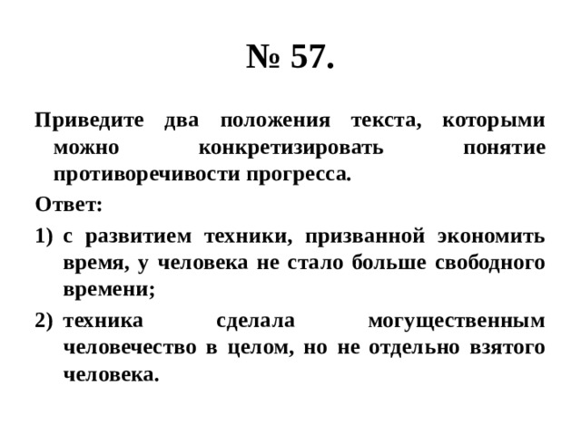 № 57. Приведите два положения текста, которыми можно конкретизировать понятие противоречивости прогресса. Ответ: с развитием техники, призванной экономить время, у человека не стало больше свободного времени; техника сделала могущественным человечество в целом, но не отдельно взятого человека. 