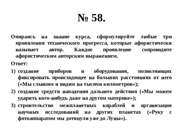 № 58. Опираясь на знание курса, сформулируйте любые три проявления технического прогресса, которые афористически называет автор. Каждое проявление сопроводите афористическим авторским выражением. Ответ: создание приборов и оборудования, позволяющих фиксировать происходящее на больших расстояниях от него («Мы слышим и видим на тысячи километров»); создание средств нападения дальнего действия («Мы можем ударить кого-нибудь даже на другом материке»); строительство межпланетных кораблей и организация научных исследований на других планетах («Руку с фотоаппаратом мы дотянули уже до Луны»). 