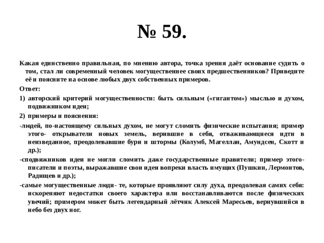 № 59. Какая единственно правильная, по мнению автора, точка зрения даёт основание судить о том, стал ли современный человек могущественнее своих предшественников? Приведите её и поясните на основе любых двух собственных примеров. Ответ: авторский критерий могущественности: быть сильным («гигантом») мыслью и духом, подвижником идеи; примеры и пояснения: -людей, по-настоящему сильных духом, не могут сломить физические испытания; пример этого- открыватели новых земель, верившие в себя, отваживающиеся идти в неизведанное, преодолевавшие бури и штормы (Колумб, Магеллан, Амундсен, Скотт и др.); -сподвижников идеи не могли сломить даже государственные правители; пример этого- писатели и поэты, выражавшие свои идеи вопреки власть имущих (Пушкин, Лермонтов, Радищев и др.); -самые могущественные люди- те, которые проявляют силу духа, преодолевая самих себя: искореняют недостатки своего характера или восстанавливаются после физических увечий; примером может быть легендарный лётчик Алексей Маресьев, вернувшийся в небо без двух ног. 