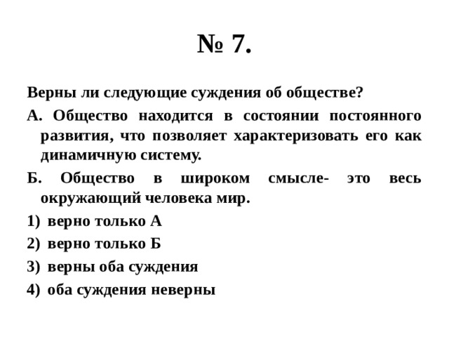 № 7. Верны ли следующие суждения об обществе? А. Общество находится в состоянии постоянного развития, что позволяет характеризовать его как динамичную систему. Б. Общество в широком смысле- это весь окружающий человека мир. верно только А верно только Б верны оба суждения оба суждения неверны 