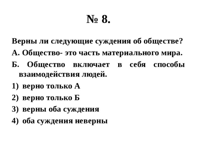 № 8. Верны ли следующие суждения об обществе? А. Общество- это часть материального мира. Б. Общество включает в себя способы взаимодействия людей. верно только А верно только Б верны оба суждения оба суждения неверны 