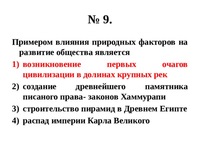 № 9. Примером влияния природных факторов на развитие общества является возникновение первых очагов цивилизации в долинах крупных рек создание древнейшего памятника писаного права- законов Хаммурапи строительство пирамид в Древнем Египте распад империи Карла Великого 