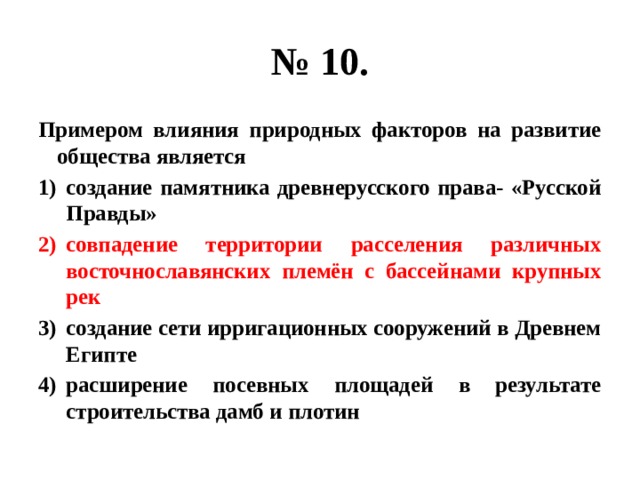 № 10. Примером влияния природных факторов на развитие общества является создание памятника древнерусского права- «Русской Правды» совпадение территории расселения различных восточнославянских племён с бассейнами крупных рек создание сети ирригационных сооружений в Древнем Египте расширение посевных площадей в результате строительства дамб и плотин 