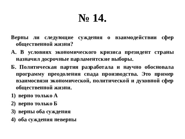 № 14. Верны ли следующие суждения о взаимодействии сфер общественной жизни? А. В условиях экономического кризиса президент страны назначил досрочные парламентские выборы. Б. Политическая партия разработала и научно обосновала программу преодоления спада производства. Это пример взаимосвязи экономической, политической и духовной сфер общественной жизни. верно только А верно только Б верны оба суждения оба суждения неверны  