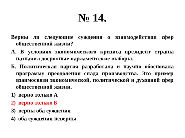 № 14. Верны ли следующие суждения о взаимодействии сфер общественной жизни? А. В условиях экономического кризиса президент страны назначил досрочные парламентские выборы. Б. Политическая партия разработала и научно обосновала программу преодоления спада производства. Это пример взаимосвязи экономической, политической и духовной сфер общественной жизни. верно только А верно только Б верны оба суждения оба суждения неверны  