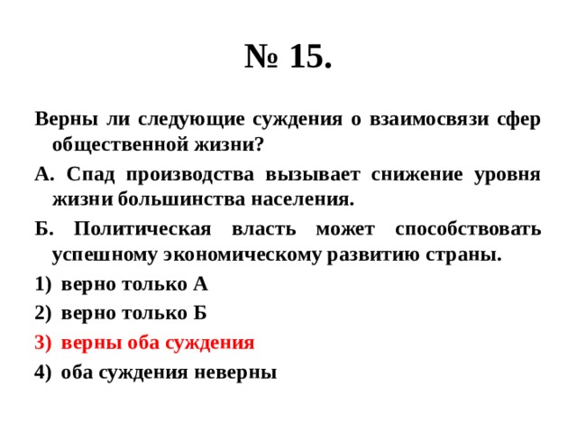 № 15. Верны ли следующие суждения о взаимосвязи сфер общественной жизни? А. Спад производства вызывает снижение уровня жизни большинства населения. Б. Политическая власть может способствовать успешному экономическому развитию страны. верно только А верно только Б верны оба суждения оба суждения неверны 