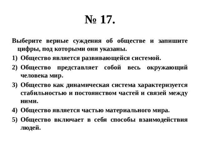 № 17. Выберите верные суждения об обществе и запишите цифры, под которыми они указаны. Общество является развивающейся системой. Общество представляет собой весь окружающий человека мир. Общество как динамическая система характеризуется стабильностью и постоянством частей и связей между ними. Общество является частью материального мира. Общество включает в себя способы взаимодействия людей. 