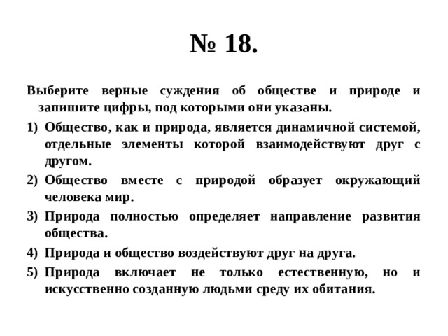 № 18. Выберите верные суждения об обществе и природе и запишите цифры, под которыми они указаны. Общество, как и природа, является динамичной системой, отдельные элементы которой взаимодействуют друг с другом. Общество вместе с природой образует окружающий человека мир. Природа полностью определяет направление развития общества. Природа и общество воздействуют друг на друга. Природа включает не только естественную, но и искусственно созданную людьми среду их обитания. 