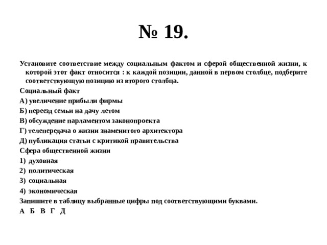 № 19. Установите соответствие между социальным фактом и сферой общественной жизни, к которой этот факт относится : к каждой позиции, данной в первом столбце, подберите соответствующую позицию из второго столбца. Социальный факт А) увеличение прибыли фирмы Б) переезд семьи на дачу летом В) обсуждение парламентом законопроекта Г) телепередача о жизни знаменитого архитектора Д) публикация статьи с критикой правительства Сфера общественной жизни духовная политическая социальная экономическая Запишите в таблицу выбранные цифры под соответствующими буквами. А Б В Г Д 