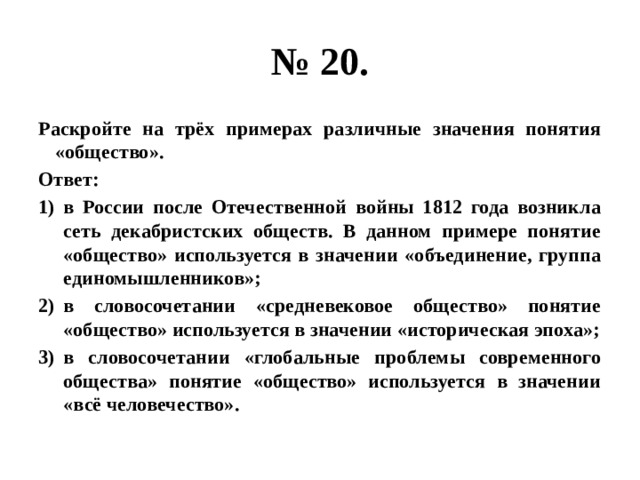 № 20. Раскройте на трёх примерах различные значения понятия «общество». Ответ: в России после Отечественной войны 1812 года возникла сеть декабристских обществ. В данном примере понятие «общество» используется в значении «объединение, группа единомышленников»; в словосочетании «средневековое общество» понятие «общество» используется в значении «историческая эпоха»; в словосочетании «глобальные проблемы современного общества» понятие «общество» используется в значении «всё человечество». 