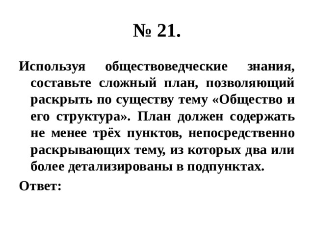 № 21. Используя обществоведческие знания, составьте сложный план, позволяющий раскрыть по существу тему «Общество и его структура». План должен содержать не менее трёх пунктов, непосредственно раскрывающих тему, из которых два или более детализированы в подпунктах. Ответ: 