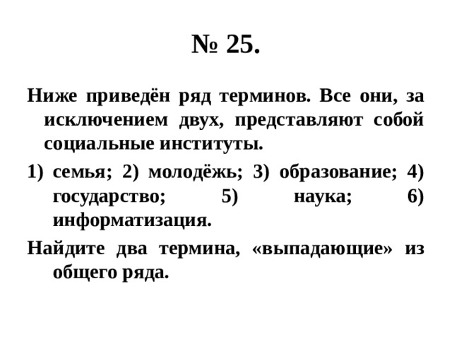 № 25. Ниже приведён ряд терминов. Все они, за исключением двух, представляют собой социальные институты. семья; 2) молодёжь; 3) образование; 4) государство; 5) наука; 6) информатизация. Найдите два термина, «выпадающие» из общего ряда. 