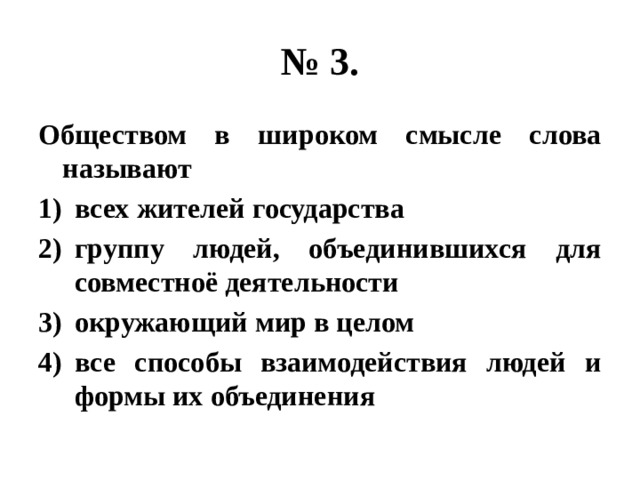 № 3. Обществом в широком смысле слова называют всех жителей государства группу людей, объединившихся для совместноё деятельности окружающий мир в целом все способы взаимодействия людей и формы их объединения 