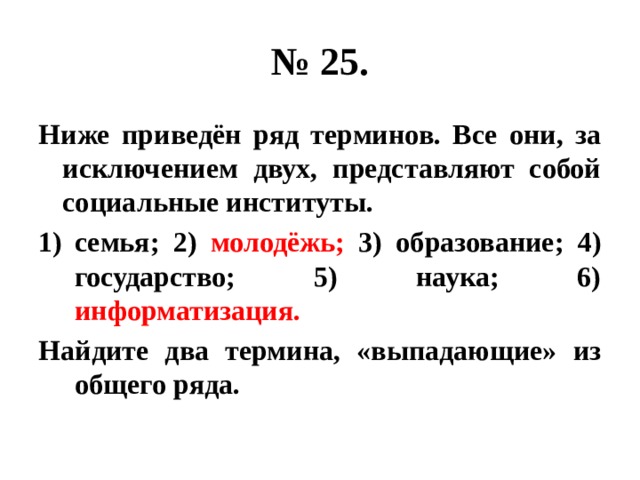 № 25. Ниже приведён ряд терминов. Все они, за исключением двух, представляют собой социальные институты. семья; 2) молодёжь; 3) образование; 4) государство; 5) наука; 6) информатизация. Найдите два термина, «выпадающие» из общего ряда. 