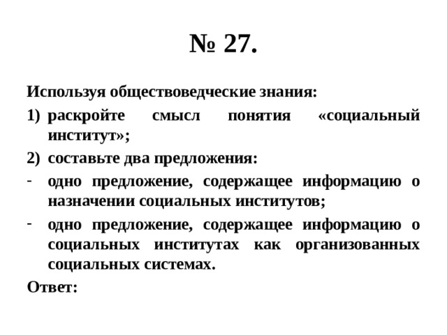 № 27. Используя обществоведческие знания: раскройте смысл понятия «социальный институт»; составьте два предложения: одно предложение, содержащее информацию о назначении социальных институтов; одно предложение, содержащее информацию о социальных институтах как организованных социальных системах. Ответ: 