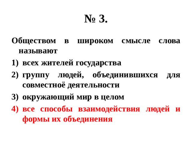 № 3. Обществом в широком смысле слова называют всех жителей государства группу людей, объединившихся для совместноё деятельности окружающий мир в целом все способы взаимодействия людей и формы их объединения 