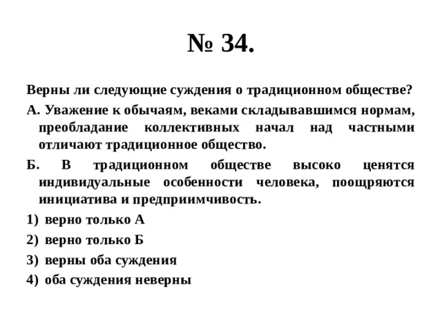 № 34. Верны ли следующие суждения о традиционном обществе? А. Уважение к обычаям, веками складывавшимся нормам, преобладание коллективных начал над частными отличают традиционное общество. Б. В традиционном обществе высоко ценятся индивидуальные особенности человека, поощряются инициатива и предприимчивость. верно только А верно только Б верны оба суждения оба суждения неверны 