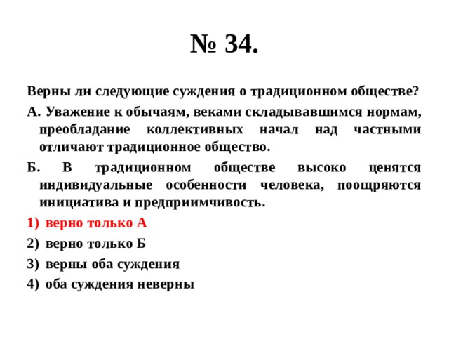 № 34. Верны ли следующие суждения о традиционном обществе? А. Уважение к обычаям, веками складывавшимся нормам, преобладание коллективных начал над частными отличают традиционное общество. Б. В традиционном обществе высоко ценятся индивидуальные особенности человека, поощряются инициатива и предприимчивость. верно только А верно только Б верны оба суждения оба суждения неверны 