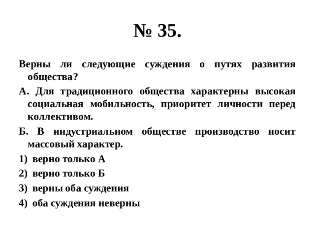 № 35. Верны ли следующие суждения о путях развития общества? А. Для традиционного общества характерны высокая социальная мобильность, приоритет личности перед коллективом. Б. В индустриальном обществе производство носит массовый характер. верно только А верно только Б верны оба суждения оба суждения неверны 