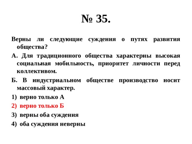 № 35. Верны ли следующие суждения о путях развития общества? А. Для традиционного общества характерны высокая социальная мобильность, приоритет личности перед коллективом. Б. В индустриальном обществе производство носит массовый характер. верно только А верно только Б верны оба суждения оба суждения неверны 