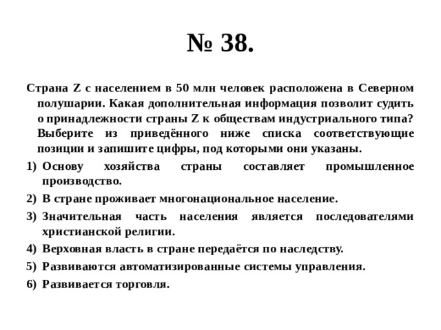 № 38. Страна Z с населением в 50 млн человек расположена в Северном полушарии. Какая дополнительная информация позволит судить о принадлежности страны Z к обществам индустриального типа? Выберите из приведённого ниже списка соответствующие позиции и запишите цифры, под которыми они указаны. Основу хозяйства страны составляет промышленное производство. В стране проживает многонациональное население. Значительная часть населения является последователями христианской религии. Верховная власть в стране передаётся по наследству. Развиваются автоматизированные системы управления. Развивается торговля. 