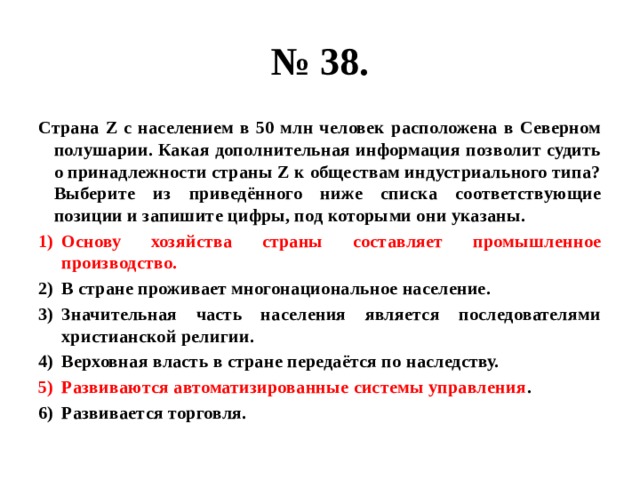 № 38. Страна Z с населением в 50 млн человек расположена в Северном полушарии. Какая дополнительная информация позволит судить о принадлежности страны Z к обществам индустриального типа? Выберите из приведённого ниже списка соответствующие позиции и запишите цифры, под которыми они указаны. Основу хозяйства страны составляет промышленное производство. В стране проживает многонациональное население. Значительная часть населения является последователями христианской религии. Верховная власть в стране передаётся по наследству. Развиваются автоматизированные системы управления . Развивается торговля. 