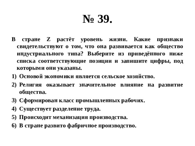 № 39. В стране Z растёт уровень жизни. Какие признаки свидетельствуют о том, что она развивается как общество индустриального типа? Выберите из приведённого ниже списка соответствующие позиции и запишите цифры, под которыми они указаны. Основой экономики является сельское хозяйство. Религия оказывает значительное влияние на развитие общества. Сформирован класс промышленных рабочих. Существует разделение труда. Происходит механизация производства. В стране развито фабричное производство. 