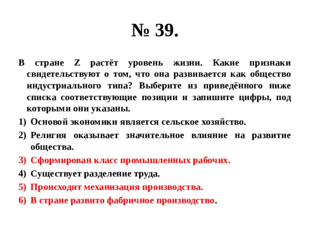 № 39. В стране Z растёт уровень жизни. Какие признаки свидетельствуют о том, что она развивается как общество индустриального типа? Выберите из приведённого ниже списка соответствующие позиции и запишите цифры, под которыми они указаны. Основой экономики является сельское хозяйство. Религия оказывает значительное влияние на развитие общества. Сформирован класс промышленных рабочих. Существует разделение труда. Происходит механизация производства. В стране развито фабричное производство . 