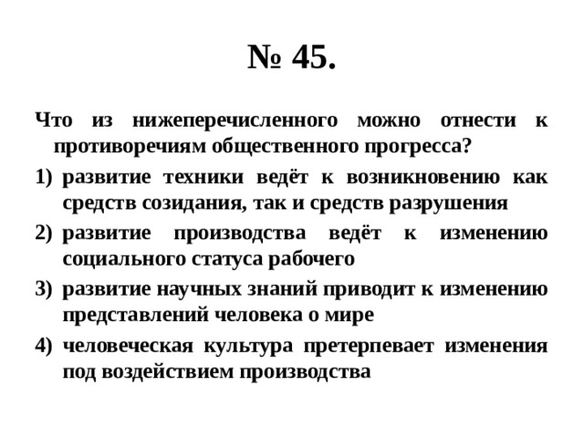 № 45. Что из нижеперечисленного можно отнести к противоречиям общественного прогресса? развитие техники ведёт к возникновению как средств созидания, так и средств разрушения развитие производства ведёт к изменению социального статуса рабочего развитие научных знаний приводит к изменению представлений человека о мире человеческая культура претерпевает изменения под воздействием производства 