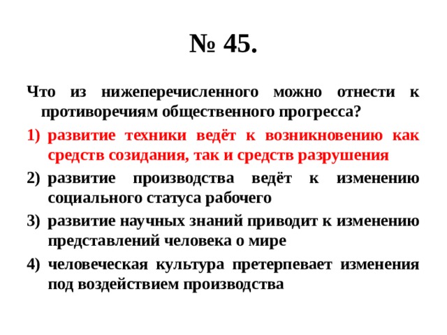 № 45. Что из нижеперечисленного можно отнести к противоречиям общественного прогресса? развитие техники ведёт к возникновению как средств созидания, так и средств разрушения развитие производства ведёт к изменению социального статуса рабочего развитие научных знаний приводит к изменению представлений человека о мире человеческая культура претерпевает изменения под воздействием производства 