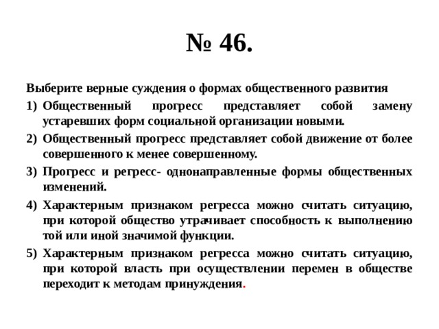 № 46. Выберите верные суждения о формах общественного развития Общественный прогресс представляет собой замену устаревших форм социальной организации новыми. Общественный прогресс представляет собой движение от более совершенного к менее совершенному. Прогресс и регресс- однонаправленные формы общественных изменений. Характерным признаком регресса можно считать ситуацию, при которой общество утрачивает способность к выполнению той или иной значимой функции. Характерным признаком регресса можно считать ситуацию, при которой власть при осуществлении перемен в обществе переходит к методам принуждения . 