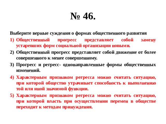 № 46. Выберите верные суждения о формах общественного развития Общественный прогресс представляет собой замену устаревших форм социальной организации новыми. Общественный прогресс представляет собой движение от более совершенного к менее совершенному. Прогресс и регресс- однонаправленные формы общественных изменений. Характерным признаком регресса можно считать ситуацию, при которой общество утрачивает способность к выполнению той или иной значимой функции. Характерным признаком регресса можно считать ситуацию, при которой власть при осуществлении перемен в обществе переходит к методам принуждения. 