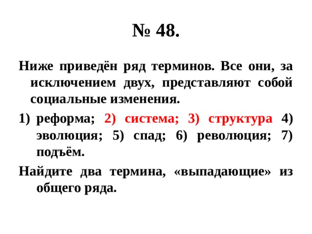 № 48. Ниже приведён ряд терминов. Все они, за исключением двух, представляют собой социальные изменения. реформа; 2) система; 3) структура 4) эволюция; 5) спад; 6) революция; 7) подъём. Найдите два термина, «выпадающие» из общего ряда. 