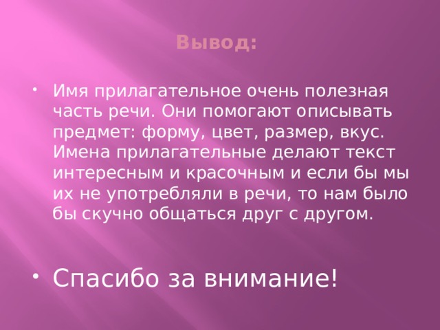 Вывод: Имя прилагательное очень полезная часть речи. Они помогают описывать предмет: форму, цвет, размер, вкус. Имена прилагательные делают текст интересным и красочным и если бы мы их не употребляли в речи, то нам было бы скучно общаться друг с другом. Спасибо за внимание! 