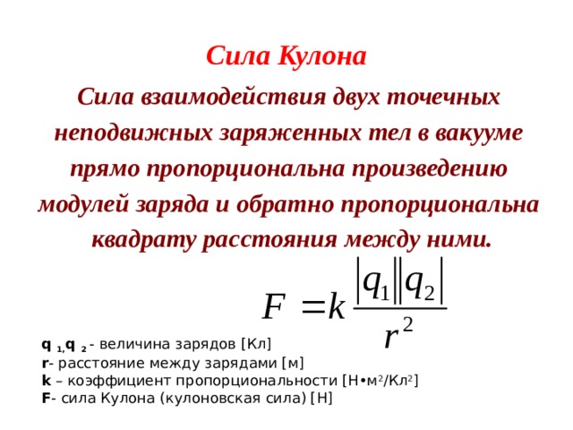 Сила Кулона Сила взаимодействия двух точечных неподвижных заряженных тел в вакууме прямо пропорциональна произведению модулей заряда и обратно пропорциональна  квадрату расстояния между ними. q  1, q  2  - величина зарядов [Кл] r - расстояние между зарядами [м] k  – коэффициент пропорциональности [Н•м 2 /Кл 2 ] F - сила Кулона (кулоновская сила) [Н] 